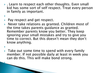  . Learn to respect each other thoughts. Even small
kid has some sort of self respect. Treat every person
in family as important.

 Pay respect and get respect.
 Never take relations as granted. Children most of
the time takes parents guidance as granted.
Remember parents know you better. They keep
ignoring your small mistakes and try to give you
time to correct. But this doesn’t mean they don’t
know anything.

 Take out some time to spend with every family
member. If not possible daily at least in week you
can do this. This will make bond strong.

 
