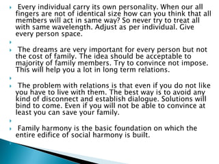  Every individual carry its own personality. When our all
fingers are not of identical size how can you think that all
members will act in same way? So never try to treat all
with same wavelength. Adjust as per individual. Give
every person space.

 The dreams are very important for every person but not
the cost of family. The idea should be acceptable to
majority of family members. Try to convince not impose.
This will help you a lot in long term relations.

 The problem with relations is that even if you do not like
you have to live with them. The best way is to avoid any
kind of disconnect and establish dialogue. Solutions will
bind to come. Even if you will not be able to convince at
least you can save your family.

 Family harmony is the basic foundation on which the
entire edifice of social harmony is built.

 