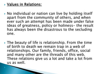  Values in Relations:
 No individual or nation can live by holding itself
apart from the community of others, and when
ever such an attempt has been made under false
ideas of greatness, policy or holiness- the result
has always been the disastrous to the secluding
one.
 The beauty of life is relationship. From the time
of birth to death we remain trap in a web of
relationships. Our family, friends, office, social
and many other are the threads of this web.
These relations give us a lot and take a lot from
us as well.

 