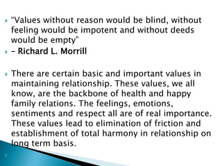  “Values without reason would be blind, without
feeling would be impotent and without deeds
would be empty”
 – Richard L. Morrill
 There are certain basic and important values in
maintaining relationship. These values, we all
know, are the backbone of health and happy
family relations. The feelings, emotions,
sentiments and respect all are of real importance.
These values lead to elimination of friction and
establishment of total harmony in relationship on
long term basis.

 