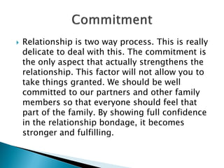  Relationship is two way process. This is really
delicate to deal with this. The commitment is
the only aspect that actually strengthens the
relationship. This factor will not allow you to
take things granted. We should be well
committed to our partners and other family
members so that everyone should feel that
part of the family. By showing full confidence
in the relationship bondage, it becomes
stronger and fulfilling.
 