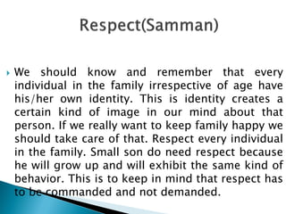  We should know and remember that every
individual in the family irrespective of age have
his/her own identity. This is identity creates a
certain kind of image in our mind about that
person. If we really want to keep family happy we
should take care of that. Respect every individual
in the family. Small son do need respect because
he will grow up and will exhibit the same kind of
behavior. This is to keep in mind that respect has
to be commanded and not demanded.
 