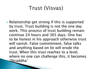  Relationship get strong if this is supported
by trust. Trust building is not the one day
work. This process of trust building remain
continue 24 hours and 365 days. One has
to be honest in his approach otherwise trust
will vanish. False commitment, false talks
and anything based on lie will erode the
trust. When this trust reaches to a level,
where no one can challenge this, it becomes
‘Shraddha’
 