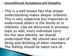  Unconditional Acceptance and Empathy:
 This is a well known fact that proper
understanding makes deeper relations.
This is very subjective but important to
understand others in the family or in
relations. Like we discussed in previous
topic as well, every individual carry
his/her own identity, we should
understand that. We should take care of
liking and disliking of other members.
The feeling should be taken care of.

 