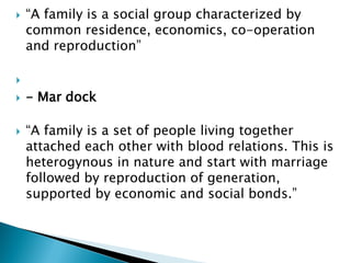  “A family is a social group characterized by
common residence, economics, co-operation
and reproduction”

 - Mar dock
 “A family is a set of people living together
attached each other with blood relations. This is
heterogynous in nature and start with marriage
followed by reproduction of generation,
supported by economic and social bonds.”
 