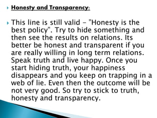  Honesty and Transparency:
 This line is still valid - ”Honesty is the
best policy”. Try to hide something and
then see the results on relations. Its
better be honest and transparent if you
are really willing in long term relations.
Speak truth and live happy. Once you
start hiding truth, your happiness
disappears and you keep on trapping in a
web of lie. Even then the outcome will be
not very good. So try to stick to truth,
honesty and transparency.
 
