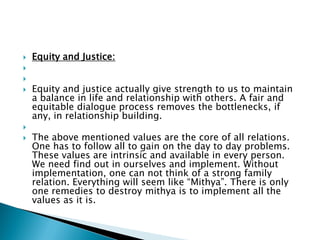  Equity and Justice:


 Equity and justice actually give strength to us to maintain
a balance in life and relationship with others. A fair and
equitable dialogue process removes the bottlenecks, if
any, in relationship building.

 The above mentioned values are the core of all relations.
One has to follow all to gain on the day to day problems.
These values are intrinsic and available in every person.
We need find out in ourselves and implement. Without
implementation, one can not think of a strong family
relation. Everything will seem like “Mithya”. There is only
one remedies to destroy mithya is to implement all the
values as it is.
 