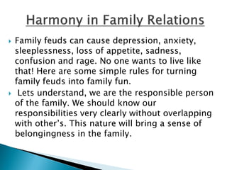  Family feuds can cause depression, anxiety,
sleeplessness, loss of appetite, sadness,
confusion and rage. No one wants to live like
that! Here are some simple rules for turning
family feuds into family fun.
 Lets understand, we are the responsible person
of the family. We should know our
responsibilities very clearly without overlapping
with other’s. This nature will bring a sense of
belongingness in the family.
 