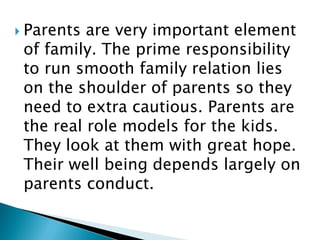  Parents are very important element
of family. The prime responsibility
to run smooth family relation lies
on the shoulder of parents so they
need to extra cautious. Parents are
the real role models for the kids.
They look at them with great hope.
Their well being depends largely on
parents conduct.
 