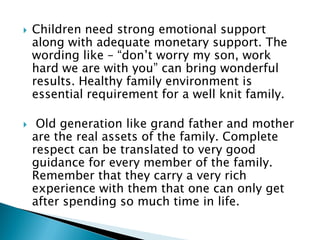  Children need strong emotional support
along with adequate monetary support. The
wording like – “don’t worry my son, work
hard we are with you” can bring wonderful
results. Healthy family environment is
essential requirement for a well knit family.
 Old generation like grand father and mother
are the real assets of the family. Complete
respect can be translated to very good
guidance for every member of the family.
Remember that they carry a very rich
experience with them that one can only get
after spending so much time in life.
 