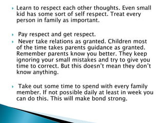  Learn to respect each other thoughts. Even small
kid has some sort of self respect. Treat every
person in family as important.
 Pay respect and get respect.
 Never take relations as granted. Children most
of the time takes parents guidance as granted.
Remember parents know you better. They keep
ignoring your small mistakes and try to give you
time to correct. But this doesn’t mean they don’t
know anything.
 Take out some time to spend with every family
member. If not possible daily at least in week you
can do this. This will make bond strong.
 