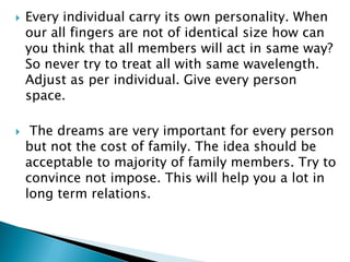  Every individual carry its own personality. When
our all fingers are not of identical size how can
you think that all members will act in same way?
So never try to treat all with same wavelength.
Adjust as per individual. Give every person
space.
 The dreams are very important for every person
but not the cost of family. The idea should be
acceptable to majority of family members. Try to
convince not impose. This will help you a lot in
long term relations.
 