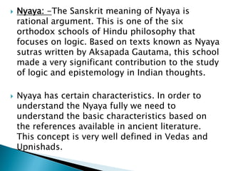  Nyaya: -The Sanskrit meaning of Nyaya is
rational argument. This is one of the six
orthodox schools of Hindu philosophy that
focuses on logic. Based on texts known as Nyaya
sutras written by Aksapada Gautama, this school
made a very significant contribution to the study
of logic and epistemology in Indian thoughts.
 Nyaya has certain characteristics. In order to
understand the Nyaya fully we need to
understand the basic characteristics based on
the references available in ancient literature.
This concept is very well defined in Vedas and
Upnishads.
 