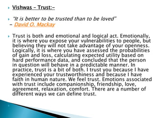  Vishwas – Trust:-
 “It is better to be trusted than to be loved”
- David O. Mackay
 Trust is both and emotional and logical act. Emotionally,
it is where you expose your vulnerabilities to people, but
believing they will not take advantage of your openness.
Logically, it is where you have assessed the probabilities
of gain and loss, calculating expected utility based on
hard performance data, and concluded that the person
in question will behave in a predictable manner. In
practice, trust is a bit of both. I trust you because I have
experienced your trustworthiness and because I have
faith in human nature. We feel trust. Emotions associated
with trust include companionship, friendship, love,
agreement, relaxation, comfort. There are a number of
different ways we can define trust.

 