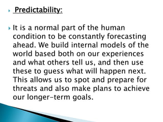  Predictability:
 It is a normal part of the human
condition to be constantly forecasting
ahead. We build internal models of the
world based both on our experiences
and what others tell us, and then use
these to guess what will happen next.
This allows us to spot and prepare for
threats and also make plans to achieve
our longer-term goals.
 