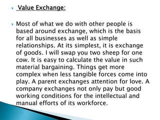  Value Exchange:
 Most of what we do with other people is
based around exchange, which is the basis
for all businesses as well as simple
relationships. At its simplest, it is exchange
of goods. I will swap you two sheep for one
cow. It is easy to calculate the value in such
material bargaining. Things get more
complex when less tangible forces come into
play. A parent exchanges attention for love. A
company exchanges not only pay but good
working conditions for the intellectual and
manual efforts of its workforce.
 