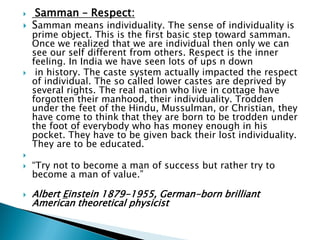  Samman – Respect:
 Samman means individuality. The sense of individuality is
prime object. This is the first basic step toward samman.
Once we realized that we are individual then only we can
see our self different from others. Respect is the inner
feeling. In India we have seen lots of ups n down
 in history. The caste system actually impacted the respect
of individual. The so called lower castes are deprived by
several rights. The real nation who live in cottage have
forgotten their manhood, their individuality. Trodden
under the feet of the Hindu, Mussulman, or Christian, they
have come to think that they are born to be trodden under
the foot of everybody who has money enough in his
pocket. They have to be given back their lost individuality.
They are to be educated.

 “Try not to become a man of success but rather try to
become a man of value.”
 Albert Einstein 1879-1955, German-born brilliant
American theoretical physicist
 