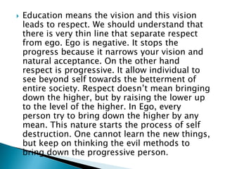  Education means the vision and this vision
leads to respect. We should understand that
there is very thin line that separate respect
from ego. Ego is negative. It stops the
progress because it narrows your vision and
natural acceptance. On the other hand
respect is progressive. It allow individual to
see beyond self towards the betterment of
entire society. Respect doesn’t mean bringing
down the higher, but by raising the lower up
to the level of the higher. In Ego, every
person try to bring down the higher by any
mean. This nature starts the process of self
destruction. One cannot learn the new things,
but keep on thinking the evil methods to
bring down the progressive person.
 