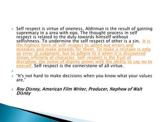  Self respect is virtue of oneness. Abhiman is the result of gaining
supremacy in a area with ego. The thought process in self
respect is related to the duty towards himself without
selfishness. To undermine the self respect of other is a sin. It is
the highest form of self-respect to admit our errors and
mistakes and make amends for them. To make a mistake is only
an error in judgment, but to adhere to it when it is discovered
shows infirmity of character. Self-respect is the fruit of
discipline; the sense of dignity grows with the ability to say no to
oneself. Self respect is the cornerstone of all virtue.

 “It's not hard to make decisions when you know what your values
are.”
 Roy Disney, American Film Writer, Producer, Nephew of Walt
Disney
 