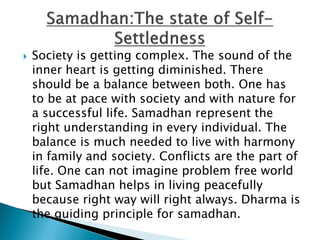  Society is getting complex. The sound of the
inner heart is getting diminished. There
should be a balance between both. One has
to be at pace with society and with nature for
a successful life. Samadhan represent the
right understanding in every individual. The
balance is much needed to live with harmony
in family and society. Conflicts are the part of
life. One can not imagine problem free world
but Samadhan helps in living peacefully
because right way will right always. Dharma is
the guiding principle for samadhan.
 