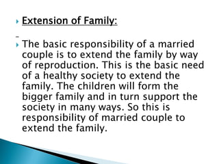  Extension of Family:
 The basic responsibility of a married
couple is to extend the family by way
of reproduction. This is the basic need
of a healthy society to extend the
family. The children will form the
bigger family and in turn support the
society in many ways. So this is
responsibility of married couple to
extend the family.
 