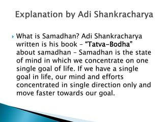  What is Samadhan? Adi Shankracharya
written is his book – “Tatva-Bodha”
about samadhan – Samadhan is the state
of mind in which we concentrate on one
single goal of life. If we have a single
goal in life, our mind and efforts
concentrated in single direction only and
move faster towards our goal.
 