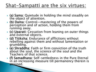  (a) Sama: Quietude in holding the mind steadily on
the object of attention.
 (b) Dama: Control—mastering of the powers of
perception and of action, holding them from
running away.
 (c) Uparati: Cessation from leaning on outer things
and external objects.
 (d) Titiksha: Endurance of afflictions without
rebelling against them and without lamentation or
grumbling.
 (e) Shraddha: Faith or firm conviction of the truth
about the soul, the science of the soul and the
Teachers of that science.
 (f) Samadhana: Self-settledness in the Pure Eternal
in an increasing measure till permanency therein is
attained.
 
