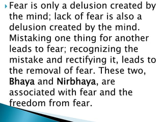  Fear is only a delusion created by
the mind; lack of fear is also a
delusion created by the mind.
Mistaking one thing for another
leads to fear; recognizing the
mistake and rectifying it, leads to
the removal of fear. These two,
Bhaya and Nirbhaya, are
associated with fear and the
freedom from fear.
 