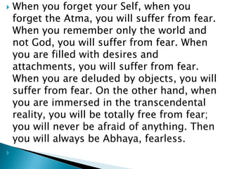  When you forget your Self, when you
forget the Atma, you will suffer from fear.
When you remember only the world and
not God, you will suffer from fear. When
you are filled with desires and
attachments, you will suffer from fear.
When you are deluded by objects, you will
suffer from fear. On the other hand, when
you are immersed in the transcendental
reality, you will be totally free from fear;
you will never be afraid of anything. Then
you will always be Abhaya, fearless.

 