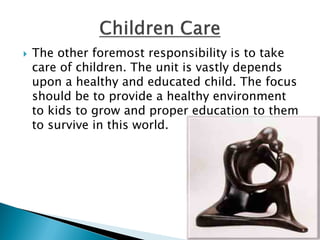  The other foremost responsibility is to take
care of children. The unit is vastly depends
upon a healthy and educated child. The focus
should be to provide a healthy environment
to kids to grow and proper education to them
to survive in this world.
 