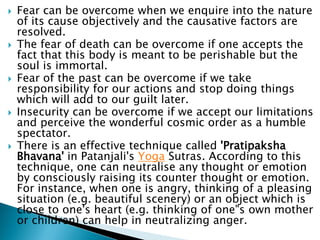  Fear can be overcome when we enquire into the nature
of its cause objectively and the causative factors are
resolved.
 The fear of death can be overcome if one accepts the
fact that this body is meant to be perishable but the
soul is immortal.
 Fear of the past can be overcome if we take
responsibility for our actions and stop doing things
which will add to our guilt later.
 Insecurity can be overcome if we accept our limitations
and perceive the wonderful cosmic order as a humble
spectator.
 There is an effective technique called 'Pratipaksha
Bhavana' in Patanjali's Yoga Sutras. According to this
technique, one can neutralise any thought or emotion
by consciously raising its counter thought or emotion.
For instance, when one is angry, thinking of a pleasing
situation (e.g. beautiful scenery) or an object which is
close to one's heart (e.g. thinking of one"s own mother
or children) can help in neutralizing anger.
 