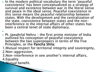  In the modern political vocabulary the term ‘peaceful
coexistence’ has been conceptualized as a strategy of
survival and existence between war in the literal sense
and peace in the ideal sense. Peaceful coexistence in
this sense means the peaceful relationship between
states. With the development and the centralization of
the state, coexistence between states and the non-
interference in the internal affairs of other states has
been a central tenet of state diplomacy.

 Pt. Jawahrlal Nehru – the first prime minister of India
outlined his conception of peaceful coexistence
between the two superpowers in terms of the Five
Principles, or the Pancha Shila:
1.Mutual respect for territorial integrity and sovereignty,
2.Non-aggression,
3.Non-interference in one another’s internal affairs,
4.Equality
5.Mutual benefit.
 