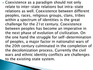  Coexistence as a paradigm should not only
relate to inter-state relations but intra-state
relations as well. Coexistence between different
peoples, races, religious groups, clans, tribes
within a spectrum of identities is the great
challenge for the 21st century. Coexistence
between peoples has become an imperative in
the next phase of evolution of civilization. On
the one hand the struggle for self-determination
of peoples, a major factor in nationalist wars of
the 20th century culminated in the completion of
the decolonization process. Currently the civil
wars and ethnic identity conflicts are challenges
to the existing state system.
 