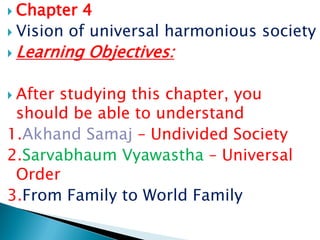  Chapter 4
 Vision of universal harmonious society
 Learning Objectives:
 After studying this chapter, you
should be able to understand
1.Akhand Samaj – Undivided Society
2.Sarvabhaum Vyawastha – Universal
Order
3.From Family to World Family
 