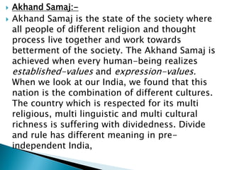  Akhand Samaj:-
 Akhand Samaj is the state of the society where
all people of different religion and thought
process live together and work towards
betterment of the society. The Akhand Samaj is
achieved when every human-being realizes
established-values and expression-values.
When we look at our India, we found that this
nation is the combination of different cultures.
The country which is respected for its multi
religious, multi linguistic and multi cultural
richness is suffering with dividedness. Divide
and rule has different meaning in pre-
independent India,
 