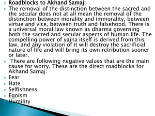  Roadblocks to Akhand Samaj:
 The removal of the distinction between the sacred and
the secular does not at all mean the removal of the
distinction between morality and immorality, between
virtue and vice, between truth and falsehood. There is
a universal moral law known as dharma governing
both the sacred and secular aspects of human life. The
compelling power of yajna itself is derived from this
law, and any violation of it will destroy the sacrificial
nature of life and will bring its own retribution sooner
or later.
 There are following negative values that are the main
cause for worry. These are the direct roadblocks for
Akhand Samaj:
 Fear
 Hate
 Selfishness
 Egoism
 Humility
 