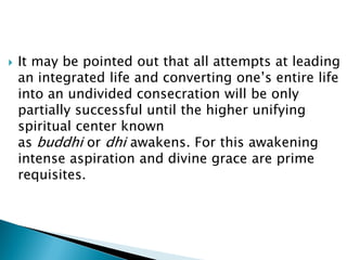  It may be pointed out that all attempts at leading
an integrated life and converting one’s entire life
into an undivided consecration will be only
partially successful until the higher unifying
spiritual center known
as buddhi or dhi awakens. For this awakening
intense aspiration and divine grace are prime
requisites.
 
