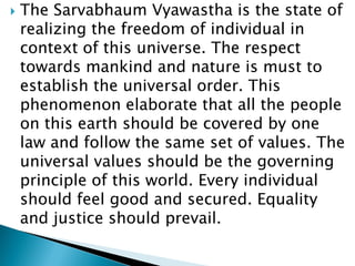  The Sarvabhaum Vyawastha is the state of
realizing the freedom of individual in
context of this universe. The respect
towards mankind and nature is must to
establish the universal order. This
phenomenon elaborate that all the people
on this earth should be covered by one
law and follow the same set of values. The
universal values should be the governing
principle of this world. Every individual
should feel good and secured. Equality
and justice should prevail.
 