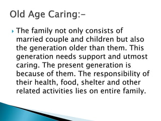  The family not only consists of
married couple and children but also
the generation older than them. This
generation needs support and utmost
caring. The present generation is
because of them. The responsibility of
their health, food, shelter and other
related activities lies on entire family.
 