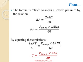  The torque is related to mean effective pressure by
the relation
𝐵𝑃 =
2𝜋𝑁𝑇
60
𝐵𝑃 =
𝑃𝑏𝑚𝑒𝑝 × 𝐿𝐴𝑁𝑘
60
By equating these relations:
2𝜋𝑁𝑇
60
=
𝑃𝑏𝑚𝑒𝑝 × 𝐿𝐴𝑁𝑘
60
𝑇 =
𝑃𝑏𝑚𝑒𝑝 × 𝐴𝐿𝑘
2𝜋
Cont...
SKIT_DME_ICE_AN/AA/CK
 