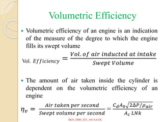 Volumetric Efficiency
 Volumetric efficiency of an engine is an indication
of the measure of the degree to which the engine
fills its swept volume
Vol. 𝐸𝑓𝑓𝑖𝑐𝑖𝑒𝑛𝑐𝑦 =
𝑉𝑜𝑙. 𝑜𝑓 𝑎𝑖𝑟 𝑖𝑛𝑑𝑢𝑐𝑡𝑒𝑑 𝑎𝑡 𝑖𝑛𝑡𝑎𝑘𝑒
𝑆𝑤𝑒𝑝𝑡 𝑉𝑜𝑙𝑢𝑚𝑒
 The amount of air taken inside the cylinder is
dependent on the volumetric efficiency of an
engine
𝜂𝑣 =
𝐴𝑖𝑟 𝑡𝑎𝑘𝑒𝑛 𝑝𝑒𝑟 𝑠𝑒𝑐𝑜𝑛𝑑
𝑆𝑤𝑒𝑝𝑡 𝑣𝑜𝑙𝑢𝑚𝑒 𝑝𝑒𝑟 𝑠𝑒𝑐𝑜𝑛𝑑
=
𝐶𝑑𝐴0 2Δ𝑃/𝜌𝑎𝑖𝑟
𝐴𝑐 𝐿𝑁𝑘
SKIT_DME_ICE_AN/AA/CK
 