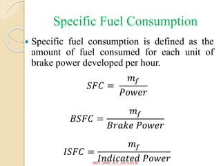 Specific Fuel Consumption
 Specific fuel consumption is defined as the
amount of fuel consumed for each unit of
brake power developed per hour.
𝑆𝐹𝐶 =
𝑚𝑓
𝑃𝑜𝑤𝑒𝑟
𝐵𝑆𝐹𝐶 =
𝑚𝑓
𝐵𝑟𝑎𝑘𝑒 𝑃𝑜𝑤𝑒𝑟
𝐼𝑆𝐹𝐶 =
𝑚𝑓
𝐼𝑛𝑑𝑖𝑐𝑎𝑡𝑒𝑑 𝑃𝑜𝑤𝑒𝑟
SKIT_DME_ICE_AN/AA/CK
 