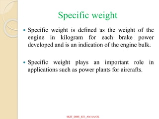 Specific weight
 Specific weight is defined as the weight of the
engine in kilogram for each brake power
developed and is an indication of the engine bulk.
 Specific weight plays an important role in
applications such as power plants for aircrafts.
SKIT_DME_ICE_AN/AA/CK
 