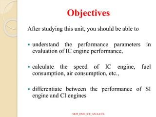 Objectives
After studying this unit, you should be able to
 understand the performance parameters in
evaluation of IC engine performance,
 calculate the speed of IC engine, fuel
consumption, air consumption, etc.,
 differentiate between the performance of SI
engine and CI engines
SKIT_DME_ICE_AN/AA/CK
 