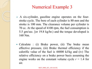 Numerical Example 3
 A six-cylinder, gasoline engine operates on the four-
stroke cycle. The bore of each cylinder is 80 mm and the
stroke is 100 mm. The clearance volume per cylinder is
70 cc. At the speed of 4100 rpm, the fuel consumption is
5.5 gm/sec. [or 19.8 kg/hr.) and the torque developed is
160 Nm.
 Calculate : (i) Brake power, (ii) The brake mean
effective pressure, (iii) Brake thermal efficiency if the
calorific value of the fuel is 44000 kJ/kg and (iv) The
relative efficiency on a brake power basis assuming the
engine works on the constant volume cycle r = 1.4 for
air.
SKIT_DME_ICE_AN/AA/CK
 