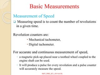Basic Measurements
Measurement of Speed
 Measuring speed is to count the number of revolutions
in a given time.
Revolution counters are:
 Mechanical tachometer,
 Digital tachometer,
For accurate and continuous measurement of speed,
◦ a magnetic pick-up placed near a toothed wheel coupled to the
engine shaft can be used.
◦ It will produce a pulse for every revolution and a pulse counter
will accurately measure the speed.
SKIT_DME_ICE_AN/AA/CK
 
