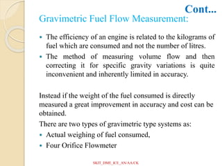 Gravimetric Fuel Flow Measurement:
 The efficiency of an engine is related to the kilograms of
fuel which are consumed and not the number of litres.
 The method of measuring volume flow and then
correcting it for specific gravity variations is quite
inconvenient and inherently limited in accuracy.
Instead if the weight of the fuel consumed is directly
measured a great improvement in accuracy and cost can be
obtained.
There are two types of gravimetric type systems as:
 Actual weighing of fuel consumed,
 Four Orifice Flowmeter
Cont...
SKIT_DME_ICE_AN/AA/CK
 