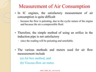 Measurement of Air Consumption
 In IC engines, the satisfactory measurement of air
consumption is quite difficult
◦ because the flow is pulsating, due to the cyclic nature of the engine
and because the air a compressible fluid.
 Therefore, the simple method of using an orifice in the
induction pipe is not satisfactory
◦ since the reading will be pulsating and unreliable.
 The various methods and meters used for air flow
measurement include
(a) Air box method, and
(b) Viscous-flow air meter.
SKIT_DME_ICE_AN/AA/CK
 