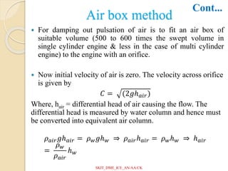 Air box method
 For damping out pulsation of air is to fit an air box of
suitable volume (500 to 600 times the swept volume in
single cylinder engine & less in the case of multi cylinder
engine) to the engine with an orifice.
 Now initial velocity of air is zero. The velocity across orifice
is given by
𝐶 = (2𝑔ℎ𝑎𝑖𝑟)
Where, hair = differential head of air causing the flow. The
differential head is measured by water column and hence must
be converted into equivalent air column.
𝜌𝑎𝑖𝑟𝑔ℎ𝑎𝑖𝑟 = 𝜌𝑤𝑔ℎ𝑤 ⇒ 𝜌𝑎𝑖𝑟ℎ𝑎𝑖𝑟 = 𝜌𝑤ℎ𝑤 ⇒ ℎ𝑎𝑖𝑟
=
𝜌𝑤
𝜌𝑎𝑖𝑟
ℎ𝑤
Cont...
SKIT_DME_ICE_AN/AA/CK
 