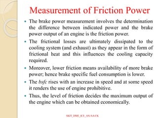 Measurement of Friction Power
 The brake power measurement involves the determination
the difference between indicated power and the brake
power output of an engine is the friction power.
 The frictional losses are ultimately dissipated to the
cooling system (and exhaust) as they appear in the form of
frictional heat and this influences the cooling capacity
required.
 Moreover, lower friction means availability of more brake
power; hence brake specific fuel consumption is lower.
 The bsfc rises with an increase in speed and at some speed
it renders the use of engine prohibitive.
 Thus, the level of friction decides the maximum output of
the engine which can be obtained economically.
SKIT_DME_ICE_AN/AA/CK
 